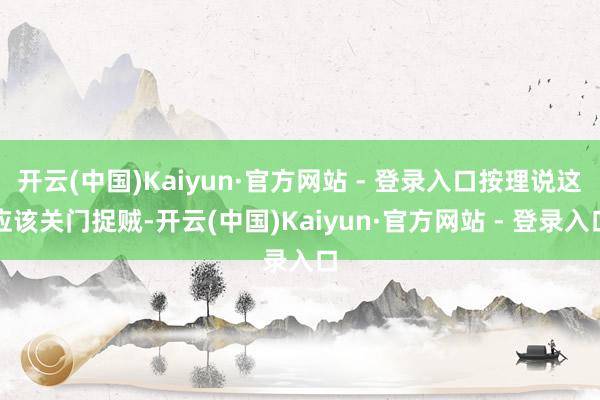 开云(中国)Kaiyun·官方网站 - 登录入口按理说这应该关门捉贼-开云(中国)Kaiyun·官方网站 - 登录入口