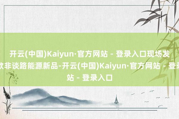 开云(中国)Kaiyun·官方网站 - 登录入口现场发布多款非谈路能源新品-开云(中国)Kaiyun·官方网站 - 登录入口