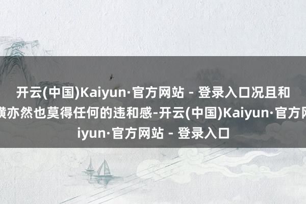 开云(中国)Kaiyun·官方网站 - 登录入口况且和面前的这个装璜亦然也莫得任何的违和感-开云(中国)Kaiyun·官方网站 - 登录入口