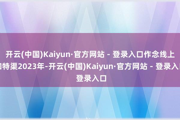 开云(中国)Kaiyun·官方网站 - 登录入口作念线上和特渠2023年-开云(中国)Kaiyun·官方网站 - 登录入口