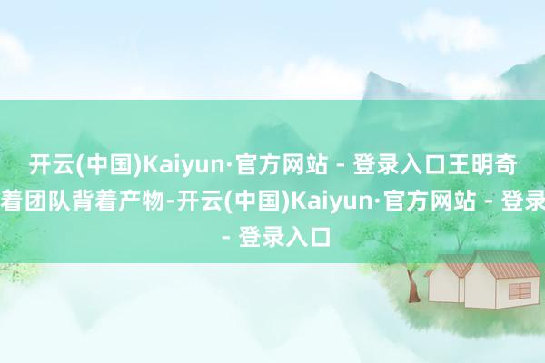 开云(中国)Kaiyun·官方网站 - 登录入口王明奇就带着团队背着产物-开云(中国)Kaiyun·官方网站 - 登录入口