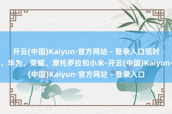 开云(中国)Kaiyun·官方网站 - 登录入口现时商场上的卓越品牌为、华为、荣耀、摩托罗拉和小米-开云(中国)Kaiyun·官方网站 - 登录入口