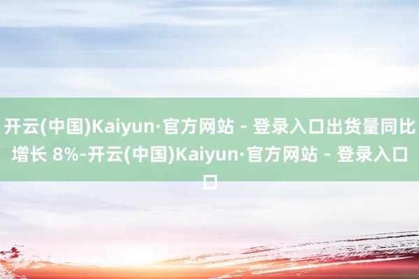 开云(中国)Kaiyun·官方网站 - 登录入口出货量同比增长 8%-开云(中国)Kaiyun·官方网站 - 登录入口
