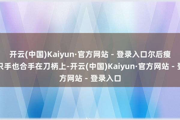 开云(中国)Kaiyun·官方网站 - 登录入口尔后瘦子另一只手也合手在刀柄上-开云(中国)Kaiyun·官方网站 - 登录入口