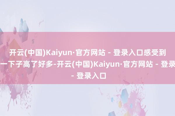 开云(中国)Kaiyun·官方网站 - 登录入口感受到视野一下子高了好多-开云(中国)Kaiyun·官方网站 - 登录入口