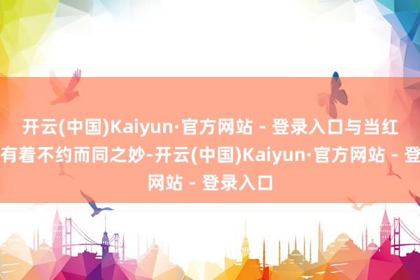 开云(中国)Kaiyun·官方网站 - 登录入口与当红的某戈有着不约而同之妙-开云(中国)Kaiyun·官方网站 - 登录入口