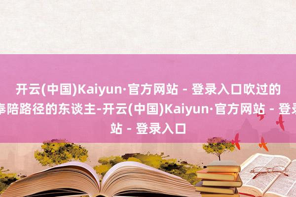 开云(中国)Kaiyun·官方网站 - 登录入口吹过的海风奉陪路径的东谈主-开云(中国)Kaiyun·官方网站 - 登录入口