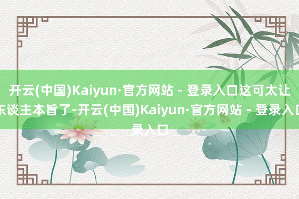 开云(中国)Kaiyun·官方网站 - 登录入口这可太让东谈主本旨了-开云(中国)Kaiyun·官方网站 - 登录入口