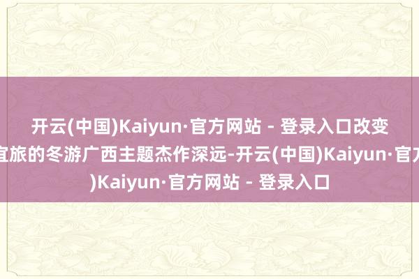 开云(中国)Kaiyun·官方网站 - 登录入口改变推出了十条宜农宜旅的冬游广西主题杰作深远-开云(中国)Kaiyun·官方网站 - 登录入口