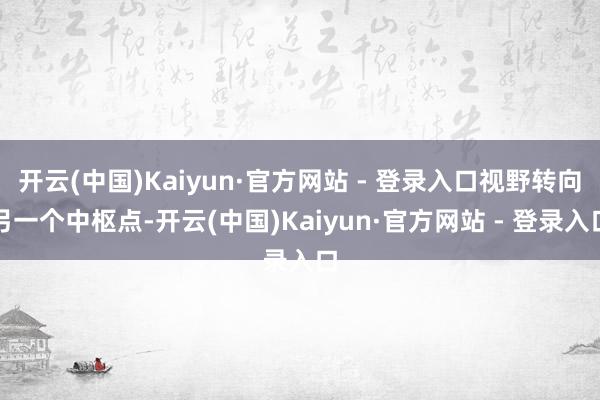 开云(中国)Kaiyun·官方网站 - 登录入口视野转向另一个中枢点-开云(中国)Kaiyun·官方网站 - 登录入口