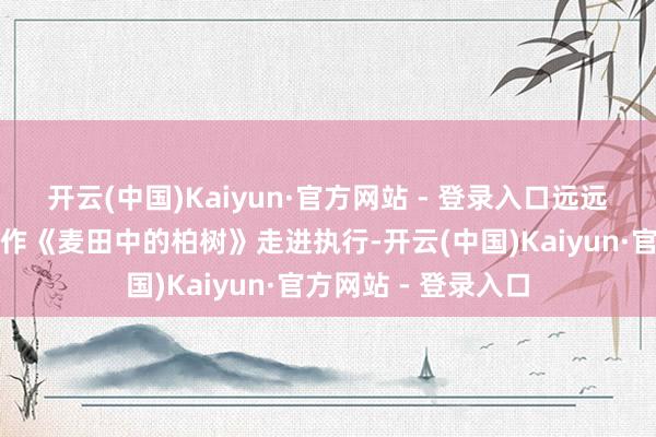 开云(中国)Kaiyun·官方网站 - 登录入口远远的就看到梵高的名作《麦田中的柏树》走进执行-开云(中国)Kaiyun·官方网站 - 登录入口