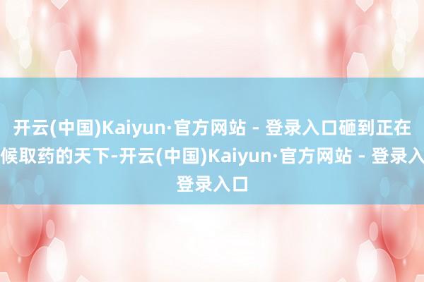 开云(中国)Kaiyun·官方网站 - 登录入口砸到正在等候取药的天下-开云(中国)Kaiyun·官方网站 - 登录入口