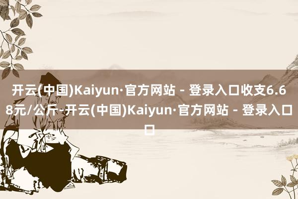 开云(中国)Kaiyun·官方网站 - 登录入口收支6.68元/公斤-开云(中国)Kaiyun·官方网站 - 登录入口