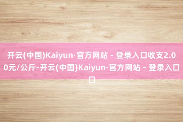 开云(中国)Kaiyun·官方网站 - 登录入口收支2.00元/公斤-开云(中国)Kaiyun·官方网站 - 登录入口
