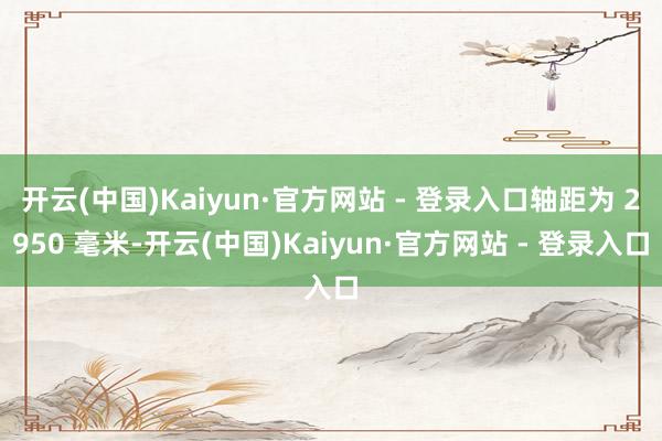 开云(中国)Kaiyun·官方网站 - 登录入口轴距为 2950 毫米-开云(中国)Kaiyun·官方网站 - 登录入口