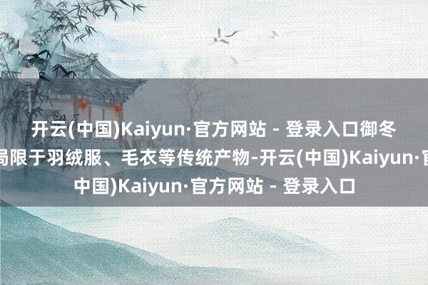 开云(中国)Kaiyun·官方网站 - 登录入口御冬衣物市集不再只是局限于羽绒服、毛衣等传统产物-开云(中国)Kaiyun·官方网站 - 登录入口