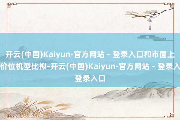 开云(中国)Kaiyun·官方网站 - 登录入口和市面上同价位机型比拟-开云(中国)Kaiyun·官方网站 - 登录入口