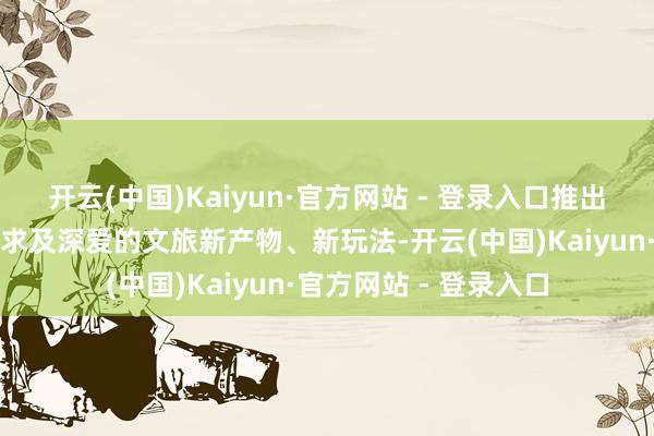 开云(中国)Kaiyun·官方网站 - 登录入口推出了一系列适当游客需求及深爱的文旅新产物、新玩法-开云(中国)Kaiyun·官方网站 - 登录入口