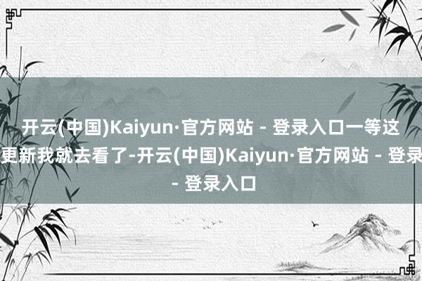 开云(中国)Kaiyun·官方网站 - 登录入口一等这一集更新我就去看了-开云(中国)Kaiyun·官方网站 - 登录入口