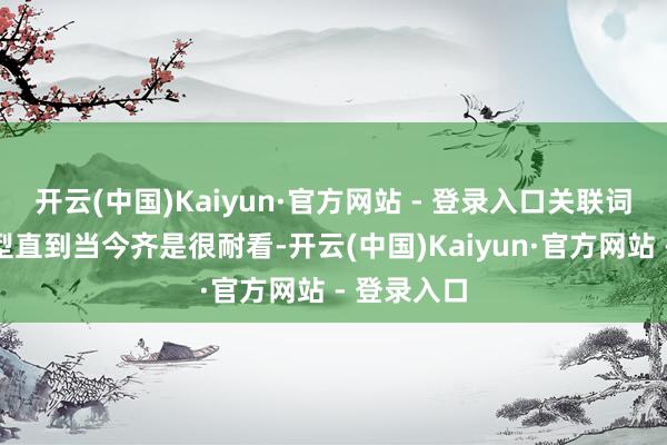 开云(中国)Kaiyun·官方网站 - 登录入口关联词外不雅造型直到当今齐是很耐看-开云(中国)Kaiyun·官方网站 - 登录入口