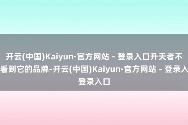 开云(中国)Kaiyun·官方网站 - 登录入口升天者不错看到它的品牌-开云(中国)Kaiyun·官方网站 - 登录入口
