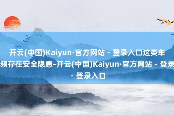 开云(中国)Kaiyun·官方网站 - 登录入口这类车辆频频存在安全隐患-开云(中国)Kaiyun·官方网站 - 登录入口