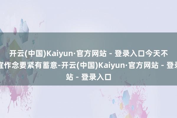 开云(中国)Kaiyun·官方网站 - 登录入口今天不太相宜作念要紧有蓄意-开云(中国)Kaiyun·官方网站 - 登录入口