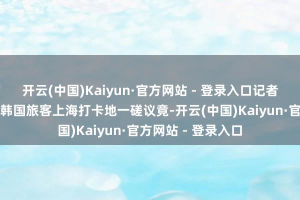 开云(中国)Kaiyun·官方网站 - 登录入口记者来到收集上热议的韩国旅客上海打卡地一磋议竟-开云(中国)Kaiyun·官方网站 - 登录入口