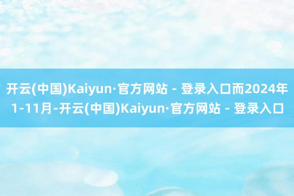 开云(中国)Kaiyun·官方网站 - 登录入口而2024年1-11月-开云(中国)Kaiyun·官方网站 - 登录入口