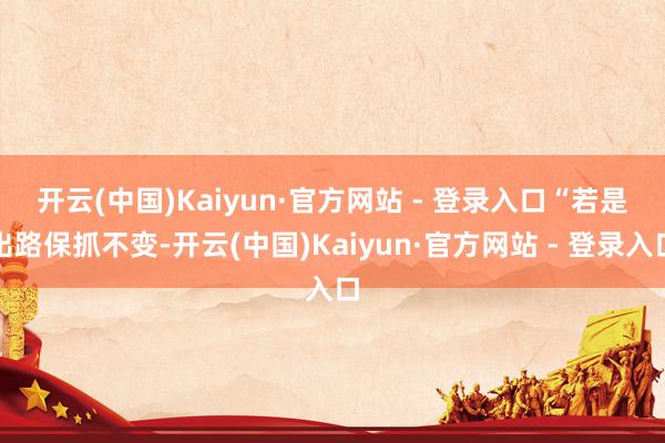 开云(中国)Kaiyun·官方网站 - 登录入口　　“若是出路保抓不变-开云(中国)Kaiyun·官方网站 - 登录入口