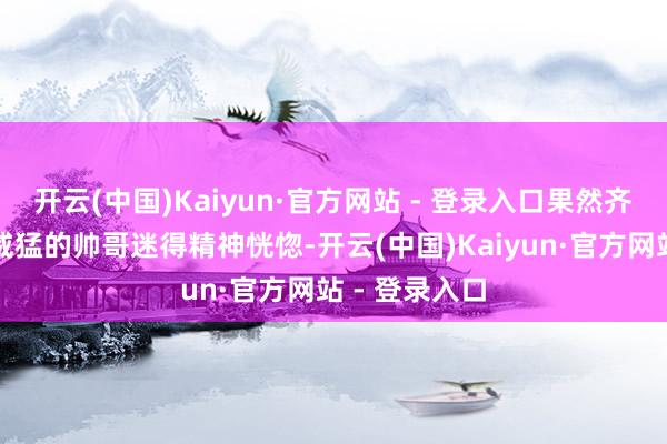开云(中国)Kaiyun·官方网站 - 登录入口果然齐被这个魁伟威猛的帅哥迷得精神恍惚-开云(中国)Kaiyun·官方网站 - 登录入口