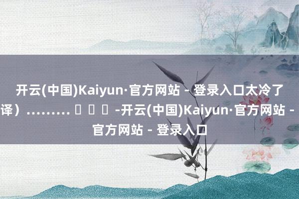 开云(中国)Kaiyun·官方网站 - 登录入口太冷了”（有翻译）……… ​​​-开云(中国)Kaiyun·官方网站 - 登录入口
