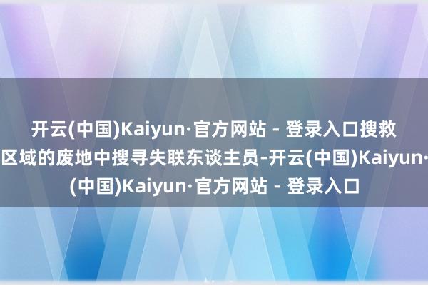 开云(中国)Kaiyun·官方网站 - 登录入口搜救东谈主员持续在遇袭区域的废地中搜寻失联东谈主员-开云(中国)Kaiyun·官方网站 - 登录入口