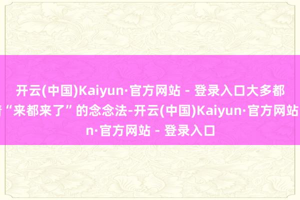 开云(中国)Kaiyun·官方网站 - 登录入口大多都会秉合手着“来都来了”的念念法-开云(中国)Kaiyun·官方网站 - 登录入口