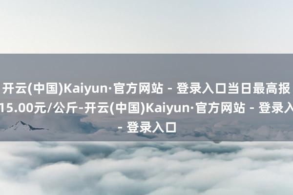 开云(中国)Kaiyun·官方网站 - 登录入口当日最高报价15.00元/公斤-开云(中国)Kaiyun·官方网站 - 登录入口