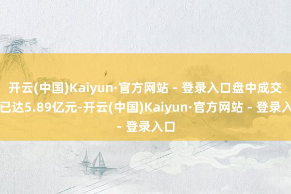开云(中国)Kaiyun·官方网站 - 登录入口盘中成交额已达5.89亿元-开云(中国)Kaiyun·官方网站 - 登录入口