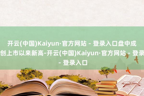 开云(中国)Kaiyun·官方网站 - 登录入口盘中成交价创上市以来新高-开云(中国)Kaiyun·官方网站 - 登录入口