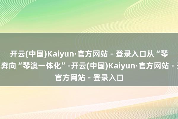 开云(中国)Kaiyun·官方网站 - 登录入口从“琴澳同源”奔向“琴澳一体化”-开云(中国)Kaiyun·官方网站 - 登录入口