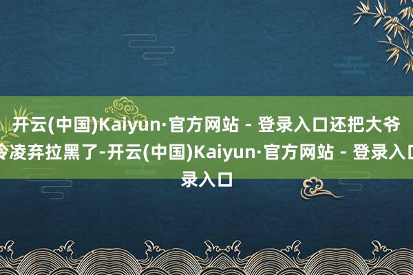 开云(中国)Kaiyun·官方网站 - 登录入口还把大爷冷凌弃拉黑了-开云(中国)Kaiyun·官方网站 - 登录入口