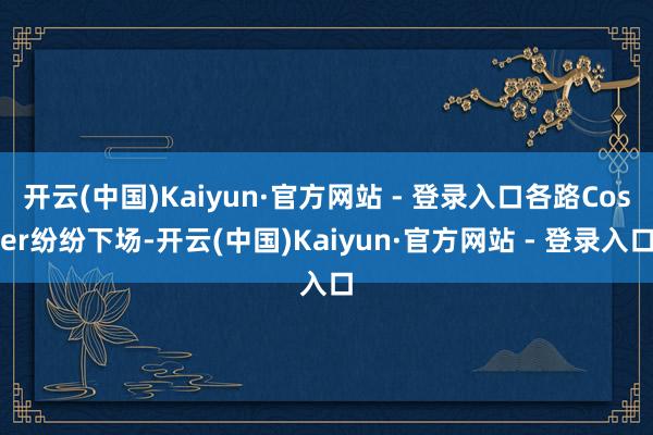 开云(中国)Kaiyun·官方网站 - 登录入口各路Coser纷纷下场-开云(中国)Kaiyun·官方网站 - 登录入口