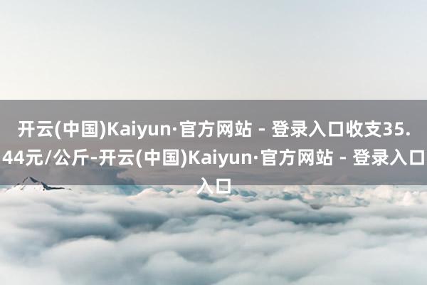 开云(中国)Kaiyun·官方网站 - 登录入口收支35.44元/公斤-开云(中国)Kaiyun·官方网站 - 登录入口
