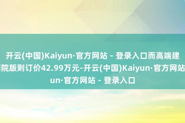 开云(中国)Kaiyun·官方网站 - 登录入口而高端建立的皇家剧院版则订价42.99万元-开云(中国)Kaiyun·官方网站 - 登录入口