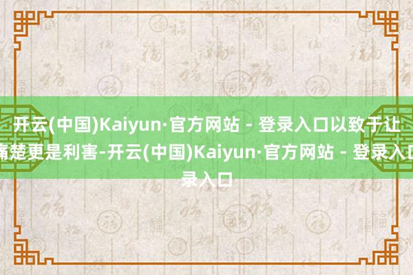 开云(中国)Kaiyun·官方网站 - 登录入口以致于让痛楚更是利害-开云(中国)Kaiyun·官方网站 - 登录入口