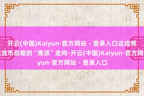 开云(中国)Kaiyun·官方网站 - 登录入口这或将进一步助推其货币战略的“鹰派”走向-开云(中国)Kaiyun·官方网站 - 登录入口
