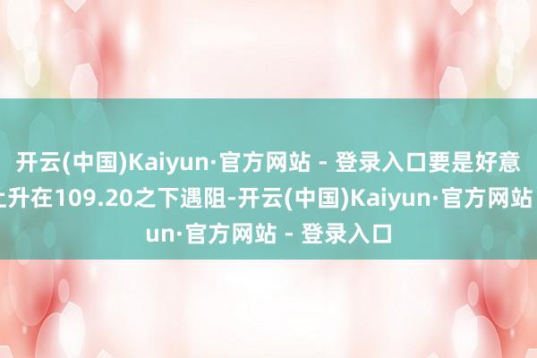 开云(中国)Kaiyun·官方网站 - 登录入口要是好意思指今天上升在109.20之下遇阻-开云(中国)Kaiyun·官方网站 - 登录入口