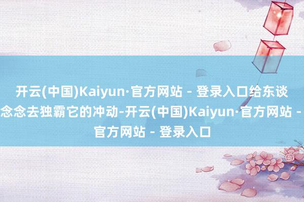 开云(中国)Kaiyun·官方网站 - 登录入口给东谈主有一种念念去独霸它的冲动-开云(中国)Kaiyun·官方网站 - 登录入口