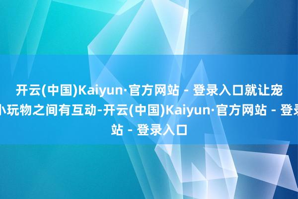 开云(中国)Kaiyun·官方网站 - 登录入口就让宠物和小玩物之间有互动-开云(中国)Kaiyun·官方网站 - 登录入口