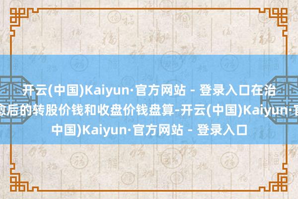 开云(中国)Kaiyun·官方网站 - 登录入口在治愈后的来回日按治愈后的转股价钱和收盘价钱盘算-开云(中国)Kaiyun·官方网站 - 登录入口