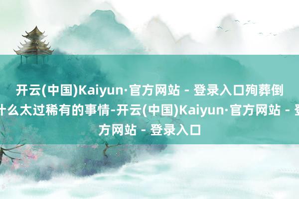 开云(中国)Kaiyun·官方网站 - 登录入口殉葬倒也不是什么太过稀有的事情-开云(中国)Kaiyun·官方网站 - 登录入口