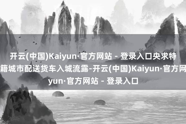 开云(中国)Kaiyun·官方网站 - 登录入口央求特批高竹新区川籍城市配送货车入城流露-开云(中国)Kaiyun·官方网站 - 登录入口